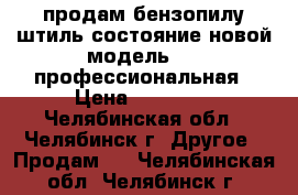 продам бензопилу штиль состояние новой модель 660-профессиональная › Цена ­ 12 000 - Челябинская обл., Челябинск г. Другое » Продам   . Челябинская обл.,Челябинск г.